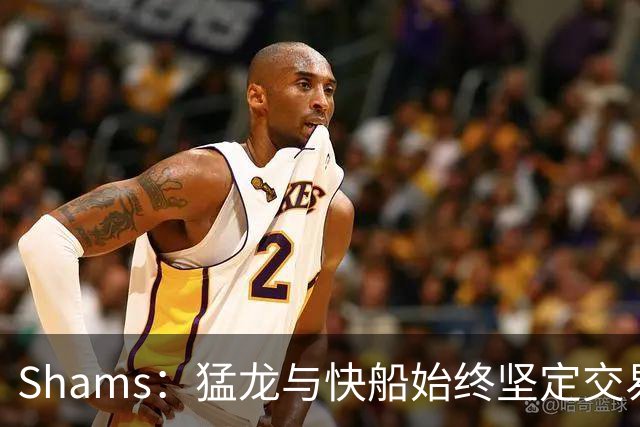 Shams：猛龙与快船始终坚定交易意向，未曾考虑停止